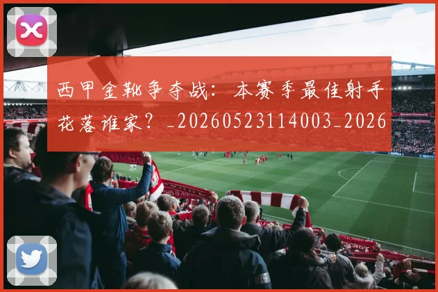 西甲金靴争夺战:本赛季最佳射手花落谁家?_20260523114003_20260703181938