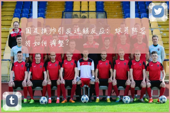 国足换帅引发连锁反应：球员阵容将如何调整？
