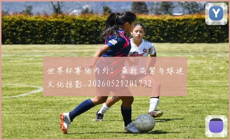 世界杯赛场内外：最新花絮与球迷文化掠影_20260521201732